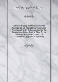 Itinerario Que Manifiesta Varios Puntos De La Republica Mexicana Formado Por El C. Comandante De Escuadron Jesus Diaz Y Diaz En La Ultima Campana Contra Los Franceses . (Spanish Edition)