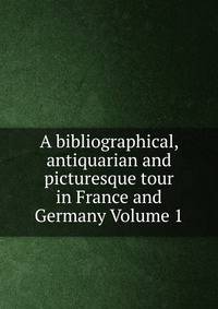 A bibliographical, antiquarian and picturesque tour in France and Germany Volume 1