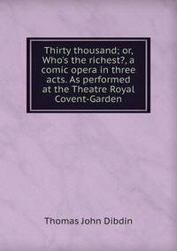Thirty thousand; or, Who's the richest?, a comic opera in three acts. As performed at the Theatre Royal Covent-Garden