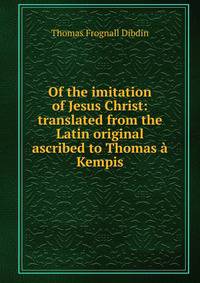 Of the imitation of Jesus Christ: translated from the Latin original ascribed to Thomas a Kempis