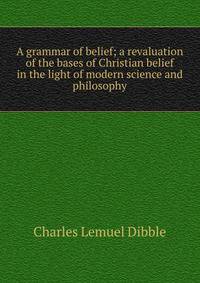 A grammar of belief; a revaluation of the bases of Christian belief in the light of modern science and philosophy