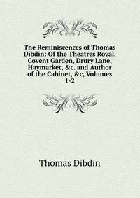 The Reminiscences of Thomas Dibdin: Of the Theatres Royal, Covent Garden, Drury Lane, Haymarket, &amp;c. and Author of the Cabinet, &amp;c, Volumes 1-2
