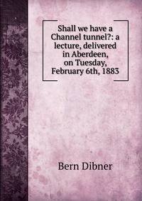 Shall we have a Channel tunnel?: a lecture, delivered in Aberdeen, on Tuesday, February 6th, 1883