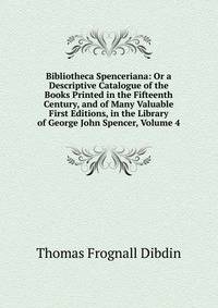 Bibliotheca Spenceriana: Or a Descriptive Catalogue of the Books Printed in the Fifteenth Century, and of Many Valuable First Editions, in the Library of George John Spencer, Volume 4