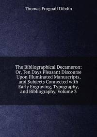 The Bibliographical Decameron: Or, Ten Days Pleasant Discourse Upon Illuminated Manuscripts, and Subjects Connected with Early Engraving, Typography, and Bibliography, Volume 3