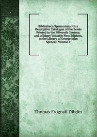Bibliotheca Spenceriana: Or a Descriptive Catalogue of the Books Printed in the Fifteenth Century, and of Many Valuable First Editions, in the Library of George John Spencer, Volume 1