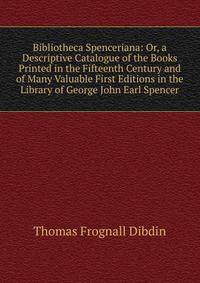 Bibliotheca Spenceriana: Or, a Descriptive Catalogue of the Books Printed in the Fifteenth Century and of Many Valuable First Editions in the Library of George John Earl Spencer