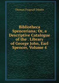 Bibliotheca Spenceriana; Or, a Descriptive Catalogue of the . Library of George John, Earl Spencer, Volume 4