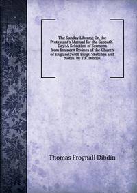 The Sunday Library; Or, the Protestant's Manual for the Sabbath-Day: A Selection of Sermons from Eminent Divines of the Church of England; with Biogr. Sketches and Notes. by T.F. Dibdin