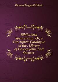 Bibliotheca Spenceriana; Or, a Descriptive Catalogue of the . Library of George John, Earl Spencer .