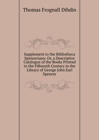 Supplement to the Bibliotheca Spenceriana: Or, a Descriptive Catalogue of the Books Printed in the Fifteenth Century in the Library of George John Earl Spencer