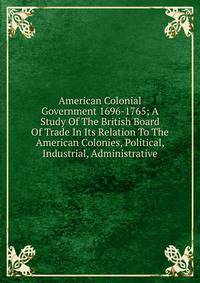 American Colonial Government 1696-1765; A Study Of The British Board Of Trade In Its Relation To The American Colonies, Political, Industrial, Administrative