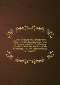 A New Essay (by The Pennsylvania Farmer) On The Constitutional Power Of Great-britain Over The Colonies In America; With The Resolves Of The Committee . To Their Representatives In Assembly