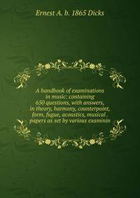 A handbook of examinations in music: containing 650 questions, with answers, in theory, harmony, counterpoint, form, fugue, acoustics, musical . papers as set by various examinin
