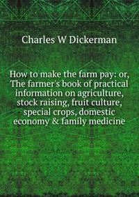 How to make the farm pay: or, The farmer's book of practical information on agriculture, stock raising, fruit culture, special crops, domestic economy &amp; family medicine