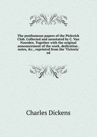The posthumous papers of the Pickwick Club. Collected and annotated by C. Van Noorden. Together with the original announcement of the work, dedication . notes, &amp;c., reprinted from the 'Victoria' ed