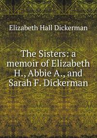 The Sisters: a memoir of Elizabeth H., Abbie A., and Sarah F. Dickerman
