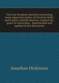 The true Scripture doctrine concerning some important points of Christian faith: particularly, eternal election, original sin, grace in conversion, . Represented and applied in five discourses