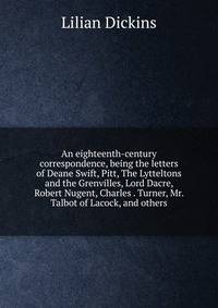 An eighteenth-century correspondence, being the letters of Deane Swift, Pitt, The Lytteltons and the Grenvilles, Lord Dacre, Robert Nugent, Charles . Turner, Mr. Talbot of Lacock, and others