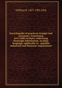 Encyclopedia of practical receipts and processes. Containing over 6400 receipts; embracing thorough information, in plain language, applicable to . possible industrial and domestic requirement
