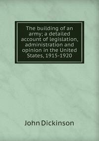 The building of an army; a detailed account of legislation, administration and opinion in the United States, 1915-1920