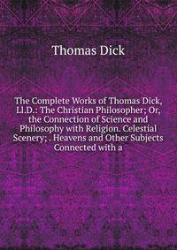 The Complete Works of Thomas Dick, Ll.D.: The Christian Philosopher; Or, the Connection of Science and Philosophy with Religion. Celestial Scenery; . Heavens and Other Subjects Connected with a