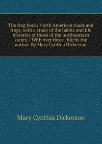 The frog book; North American toads and frogs, with a study of the habits and life histories of those of the northeastern states. / With over three . life by the author. By Mary Cynthia Dickerson