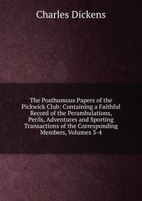 The Posthumous Papers of the Pickwick Club: Containing a Faithful Record of the Perambulations, Perils, Adventures and Sporting Transactions of the Corresponding Members, Volumes 3-4
