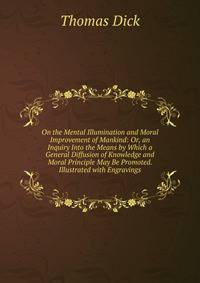 On the Mental Illumination and Moral Improvement of Mankind: Or, an Inquiry Into the Means by Which a General Diffusion of Knowledge and Moral Principle May Be Promoted. Illustrated with Engravings