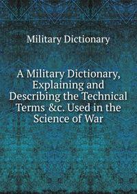 A Military Dictionary, Explaining and Describing the Technical Terms &amp;c. Used in the Science of War