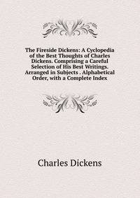 The Fireside Dickens: A Cyclopedia of the Best Thoughts of Charles Dickens. Comprising a Careful Selection of His Best Writings. Arranged in Subjects . Alphabetical Order, with a Complete Index.