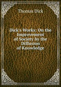 Dick's Works: On the Improvement of Society by the Diffusion of Knowledge