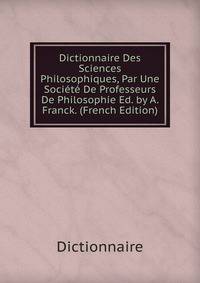 Dictionnaire Des Sciences Philosophiques, Par Une Societe De Professeurs De Philosophie Ed. by A. Franck. (French Edition)