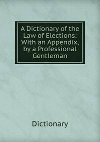 A Dictionary of the Law of Elections: With an Appendix, by a Professional Gentleman
