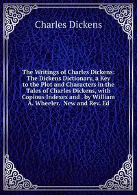 The Writings of Charles Dickens: The Dickens Dictionary, a Key to the Plot and Characters in the Tales of Charles Dickens, with Copious Indexes and . by William A. Wheeler. New and Rev. Ed