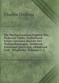 Die Nachgelassenen Papiere Des Pickwick-Clubs, Enthaltend: Einen Getreuen Bericht Der Wahrnehmungen, Gefahren, Kreuzund Querzuge, Abenteuer Und . Mitglieder, Volumes 1-2 (German Edition)