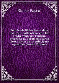 Pens?es de Blaise Pascal dans leur texte authentique et selon l'ordre voulu par l'auteur, pr?c?d?es de documents sur sa vie et suivies de ses principaux opuscules (French Edition)