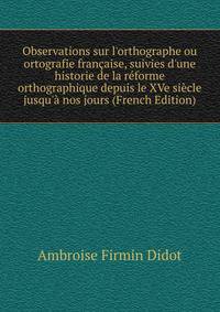Observations sur l'orthographe ou ortografie fran?aise, suivies d'une historie de la r?forme orthographique depuis le XVe si?cle jusqu'? nos jours (French Edition)