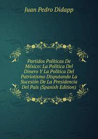 Partidos Politicas De Mexico: La Politica Del Dinero Y La Politica Del Patriotismo Disputando La Sucesion De La Presidencia Del Pais (Spanish Edition)