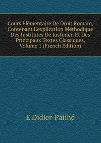 Cours ?l?mentaire De Droit Romain, Contenant L'explication M?thodique Des Institutes De Justinien Et Des Principaux Textes Classiques, Volume 1 (French Edition)