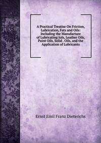 A Practical Treatise On Friction, Lubrication, Fats and Oils: Including the Manufacture of Lubricating Iols, Leather Oils, Paint Oils, Solid . Oils, and the Application of Lubricants