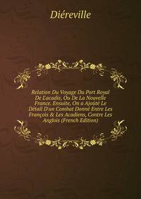 Relation Du Voyage Du Port Royal De L'acadie, Ou De La Nouvelle France. Ensuite, On a Ajo?t? Le D?tail D'un Combat Donn? Entre Les Fran?ois &amp; Les Acadiens, Contre Les Anglois (French Edition)