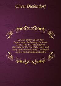 General Orders of the War Department, Embracing the Years 1861, 1862 &amp; 1863: Adapted Specially for the Use of the Army and Navy of the United States. . Arranged . with a Full Alphabetical Index