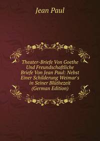 Theater-Briefe Von Goethe Und Freundschaftliche Briefe Von Jean Paul: Nebst Einer Schilderung Weimar's in Seiner Bl?thezeit (German Edition)