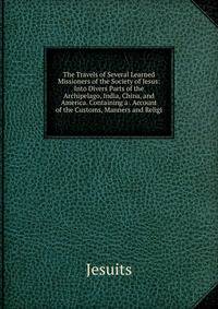 The Travels of Several Learned Missioners of the Society of Jesus: Into Divers Parts of the Archipelago, India, China, and America. Containing a . Account of the Customs, Manners and Religi