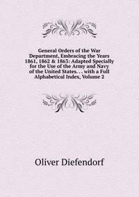 General Orders of the War Department, Embracing the Years 1861, 1862 &amp; 1863: Adapted Specially for the Use of the Army and Navy of the United States. . . with a Full Alphabetical Index, Volume 2