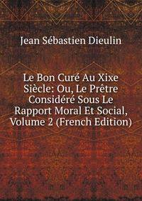 Le Bon Cure Au Xixe Siecle: Ou, Le Pretre Considere Sous Le Rapport Moral Et Social, Volume 2 (French Edition)