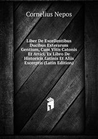 Liber De Excellentibus Ducibus Exterarum Gentium, Cum Vitis Catonis Et Attici, Ex Libro De Historicis Latinis Et Aliis Excerptis (Latin Edition)