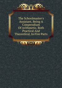 The Schoolmaster's Assistant, Being A Compendium Of Arithmetic, Both Practical And Theoretical, In Five Parts