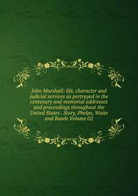 John Marshall: life, character and judicial services as portrayed in the centenary and memorial addresses and proceedings throughout the United States . Story, Phelps, Waite and Rawle Volume 02